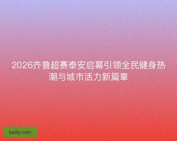 2026齐鲁超赛泰安启幕引领全民健身热潮与城市活力新篇章