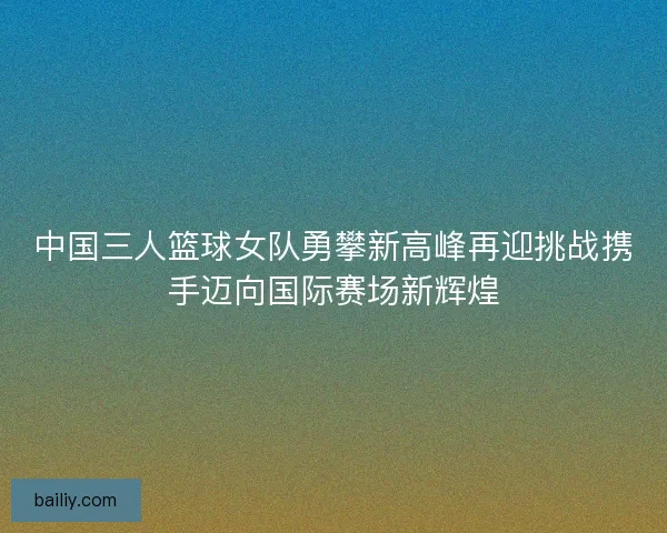 中国三人篮球女队勇攀新高峰再迎挑战携手迈向国际赛场新辉煌