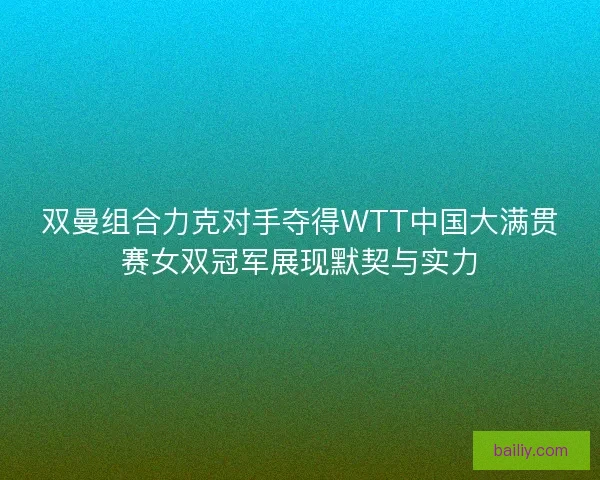 双曼组合力克对手夺得WTT中国大满贯赛女双冠军展现默契与实力