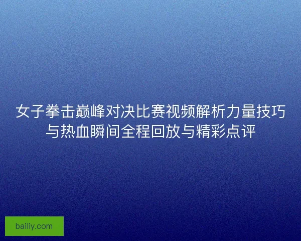 女子拳击巅峰对决比赛视频解析力量技巧与热血瞬间全程回放与精彩点评