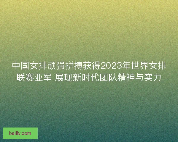 中国女排顽强拼搏获得2023年世界女排联赛亚军 展现新时代团队精神与实力