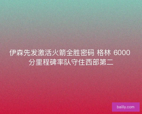 伊森先发激活火箭全胜密码 格林 6000 分里程碑率队守住西部第二