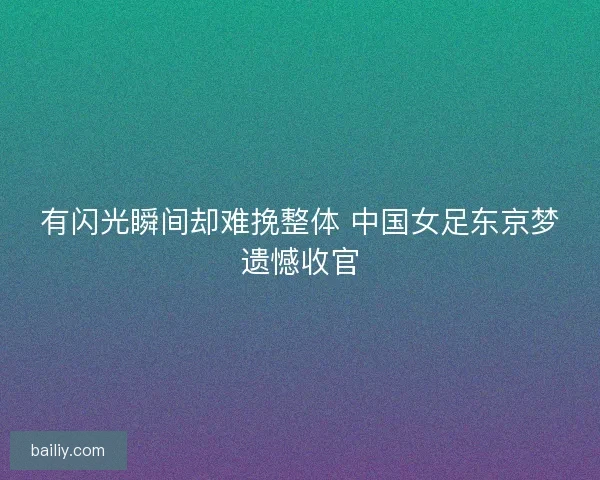 有闪光瞬间却难挽整体 中国女足东京梦遗憾收官