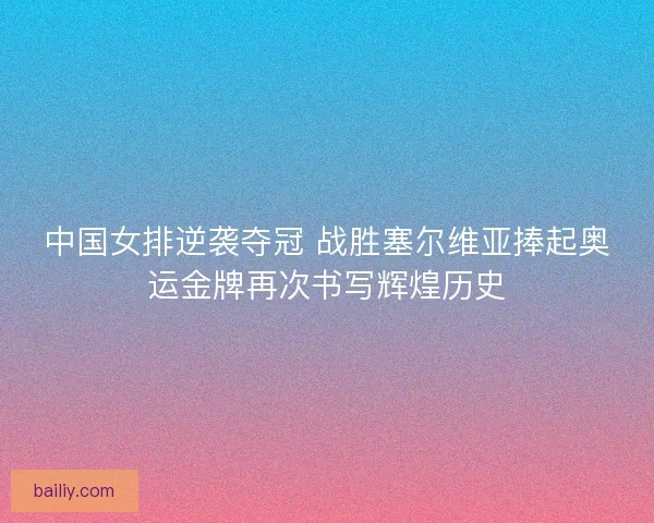 中国女排逆袭夺冠 战胜塞尔维亚捧起奥运金牌再次书写辉煌历史